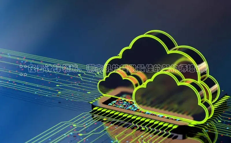 加拿大2.8平台下载华扬联众**在云计算领域，哪家机构提供最佳的架构师培训？
**