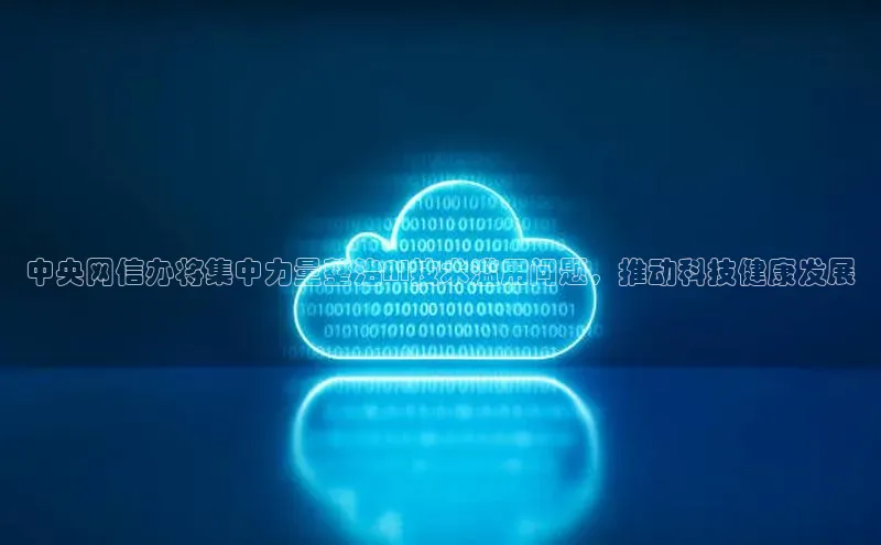 中央网信办将集中力量整治AI技术滥用问题，推动科技健康发展